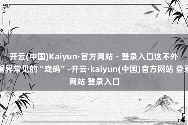 开云(中国)Kaiyun·官方网站 - 登录入口这不外是直播界常见的“戏码”-开云·kaiyun(中国)官方网站 登录入口
