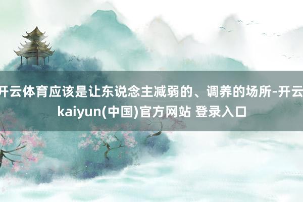 开云体育应该是让东说念主减弱的、调养的场所-开云·kaiyun(中国)官方网站 登录入口