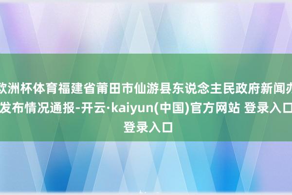 欧洲杯体育福建省莆田市仙游县东说念主民政府新闻办发布情况通报-开云·kaiyun(中国)官方网站 登录入口