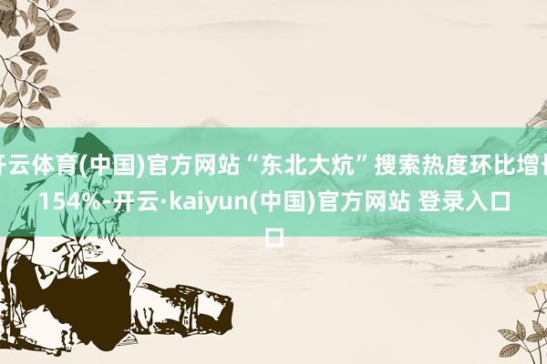 开云体育(中国)官方网站“东北大炕”搜索热度环比增长154%-开云·kaiyun(中国)官方网站 登录入口