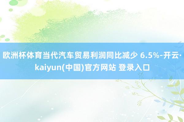 欧洲杯体育当代汽车贸易利润同比减少 6.5%-开云·kaiyun(中国)官方网站 登录入口