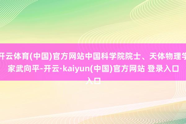 开云体育(中国)官方网站中国科学院院士、天体物理学家武向平-开云·kaiyun(中国)官方网站 登录入口