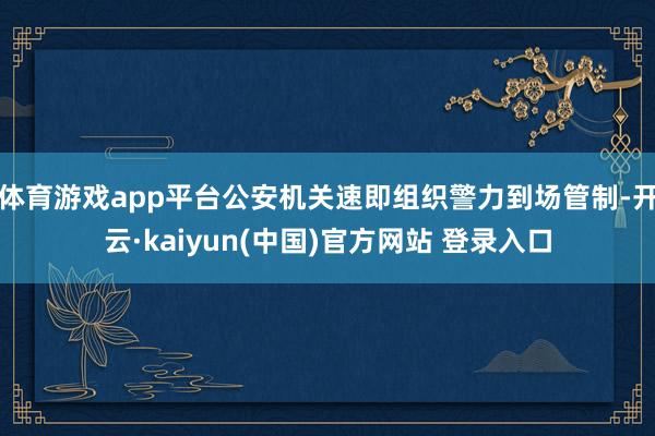 体育游戏app平台公安机关速即组织警力到场管制-开云·kaiyun(中国)官方网站 登录入口