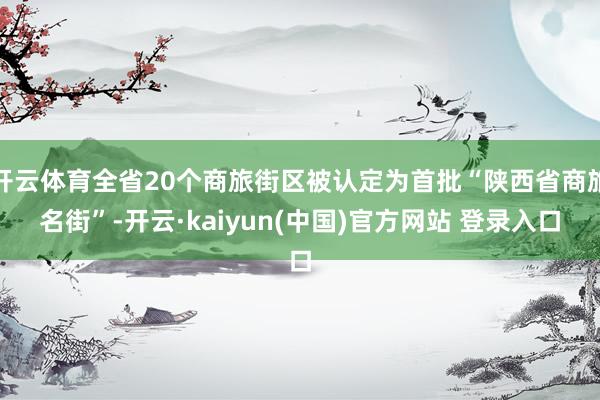 开云体育全省20个商旅街区被认定为首批“陕西省商旅名街”-开云·kaiyun(中国)官方网站 登录入口