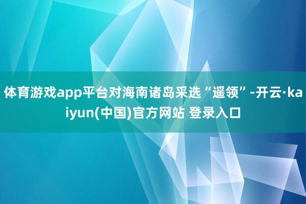 体育游戏app平台对海南诸岛采选“遥领”-开云·kaiyun(中国)官方网站 登录入口