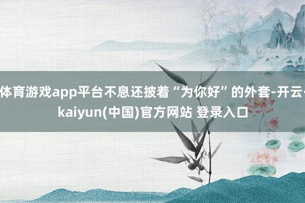 体育游戏app平台不息还披着“为你好”的外套-开云·kaiyun(中国)官方网站 登录入口