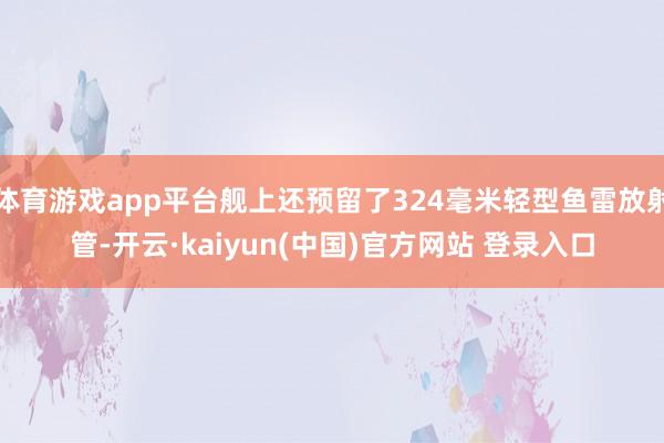 体育游戏app平台舰上还预留了324毫米轻型鱼雷放射管-开云·kaiyun(中国)官方网站 登录入口
