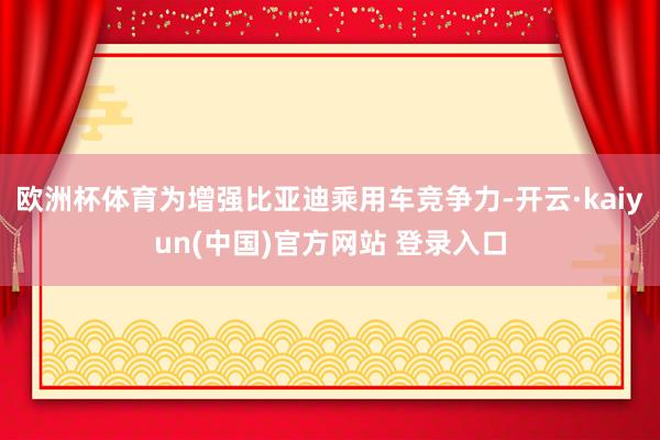 欧洲杯体育为增强比亚迪乘用车竞争力-开云·kaiyun(中国)官方网站 登录入口