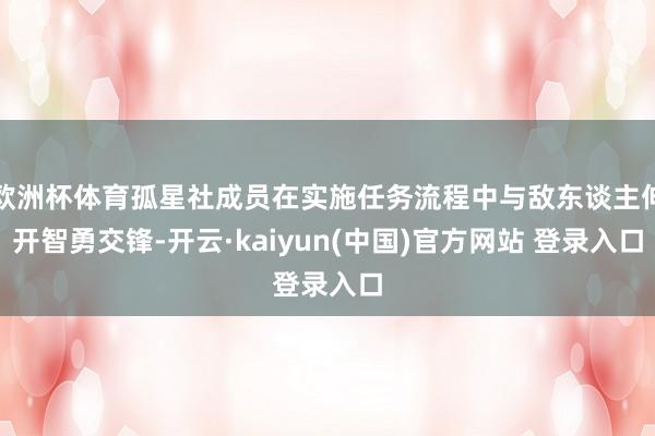 欧洲杯体育孤星社成员在实施任务流程中与敌东谈主伸开智勇交锋-开云·kaiyun(中国)官方网站 登录入口