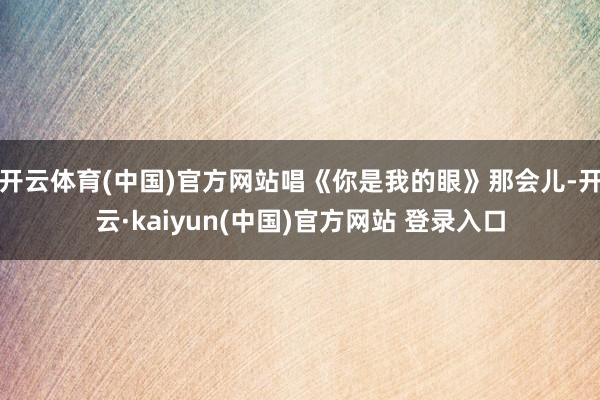 开云体育(中国)官方网站唱《你是我的眼》那会儿-开云·kaiyun(中国)官方网站 登录入口