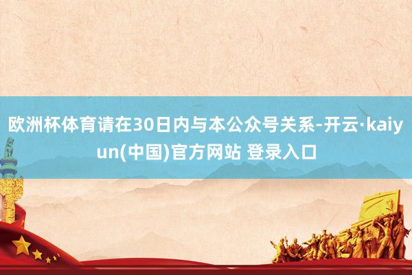 欧洲杯体育请在30日内与本公众号关系-开云·kaiyun(中国)官方网站 登录入口