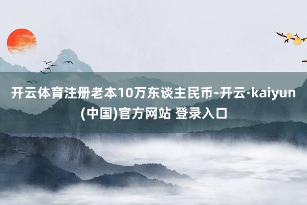 开云体育注册老本10万东谈主民币-开云·kaiyun(中国)官方网站 登录入口
