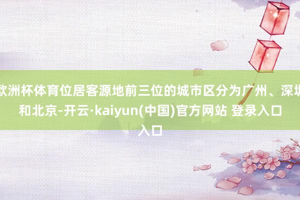 欧洲杯体育位居客源地前三位的城市区分为广州、深圳和北京-开云·kaiyun(中国)官方网站 登录入口