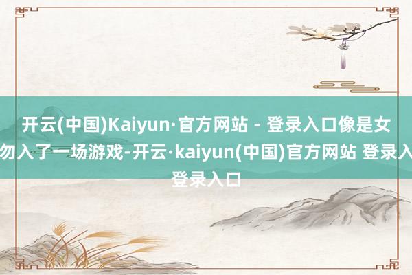 开云(中国)Kaiyun·官方网站 - 登录入口像是女主勿入了一场游戏-开云·kaiyun(中国)官方网站 登录入口