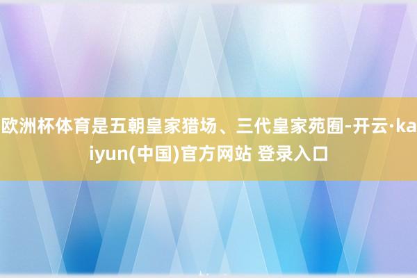 欧洲杯体育是五朝皇家猎场、三代皇家苑囿-开云·kaiyun(中国)官方网站 登录入口
