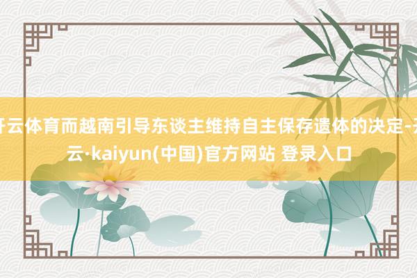 开云体育而越南引导东谈主维持自主保存遗体的决定-开云·kaiyun(中国)官方网站 登录入口