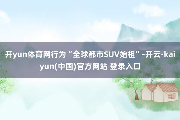 开yun体育网行为“全球都市SUV始祖”-开云·kaiyun(中国)官方网站 登录入口