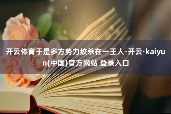 开云体育于是多方势力绞杀在一王人-开云·kaiyun(中国)官方网站 登录入口