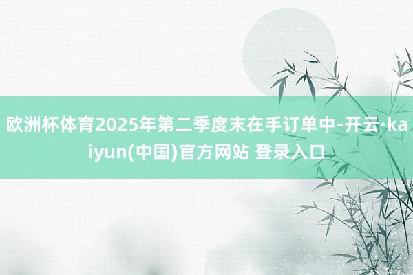 欧洲杯体育2025年第二季度末在手订单中-开云·kaiyun(中国)官方网站 登录入口