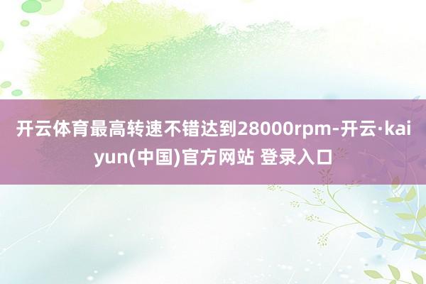 开云体育最高转速不错达到28000rpm-开云·kaiyun(中国)官方网站 登录入口