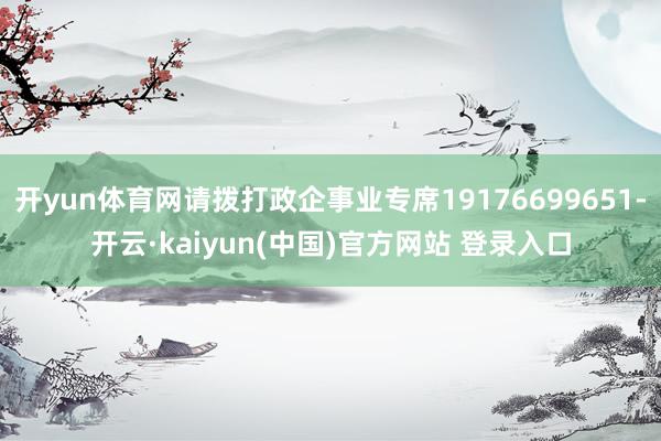 开yun体育网请拨打政企事业专席19176699651-开云·kaiyun(中国)官方网站 登录入口