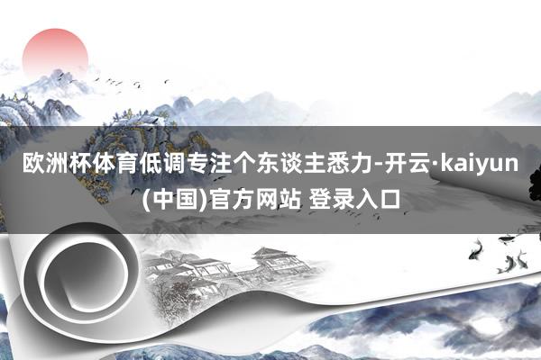 欧洲杯体育低调专注个东谈主悉力-开云·kaiyun(中国)官方网站 登录入口
