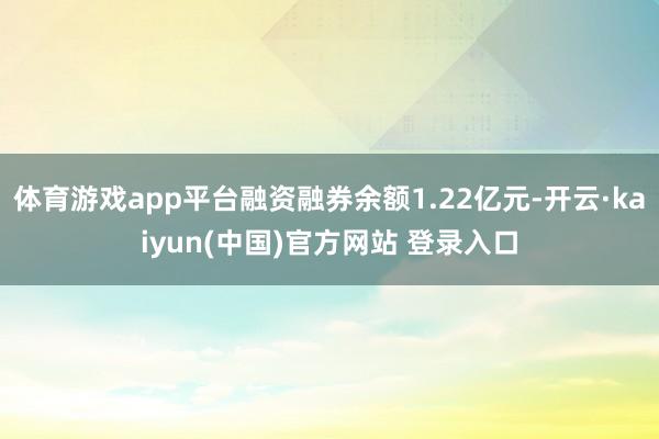 体育游戏app平台融资融券余额1.22亿元-开云·kaiyun(中国)官方网站 登录入口