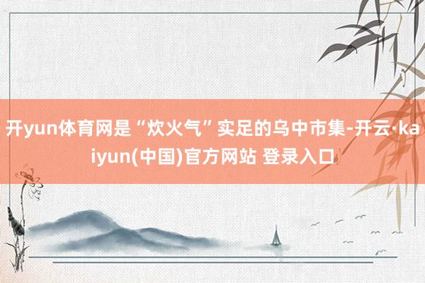 开yun体育网是“炊火气”实足的乌中市集-开云·kaiyun(中国)官方网站 登录入口
