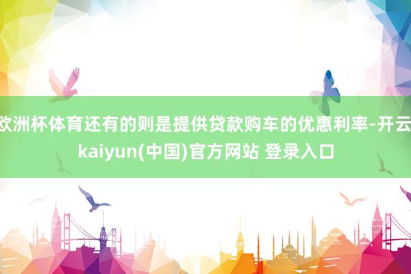 欧洲杯体育还有的则是提供贷款购车的优惠利率-开云·kaiyun(中国)官方网站 登录入口