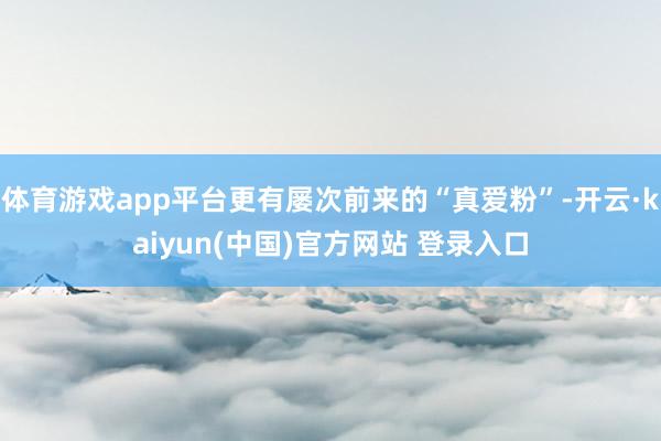 体育游戏app平台更有屡次前来的“真爱粉”-开云·kaiyun(中国)官方网站 登录入口