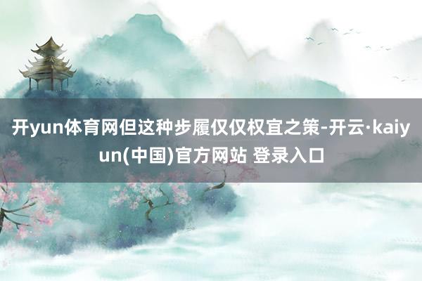 开yun体育网但这种步履仅仅权宜之策-开云·kaiyun(中国)官方网站 登录入口