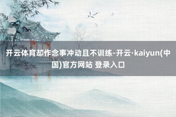 开云体育却作念事冲动且不训练-开云·kaiyun(中国)官方网站 登录入口