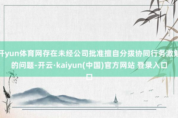 开yun体育网存在未经公司批准擅自分拨协同行务激勉的问题-开云·kaiyun(中国)官方网站 登录入口