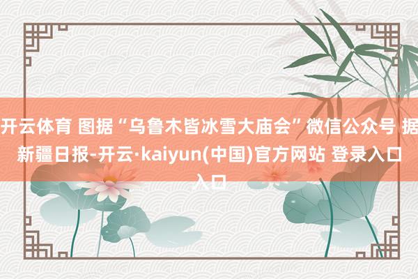 开云体育 图据“乌鲁木皆冰雪大庙会”微信公众号 据新疆日报-开云·kaiyun(中国)官方网站 登录入口