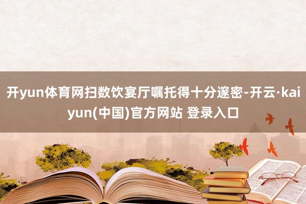开yun体育网扫数饮宴厅嘱托得十分邃密-开云·kaiyun(中国)官方网站 登录入口