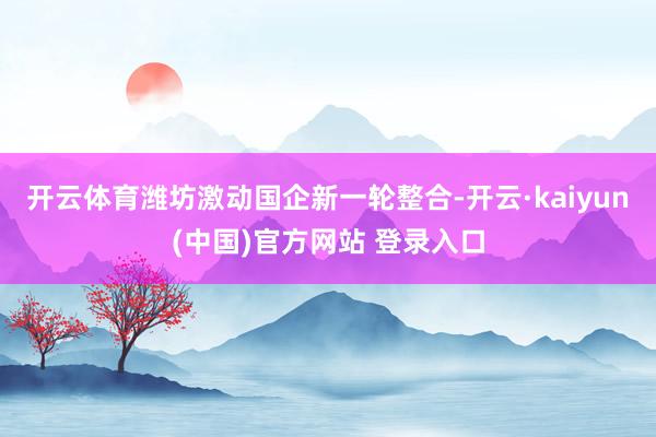 开云体育潍坊激动国企新一轮整合-开云·kaiyun(中国)官方网站 登录入口