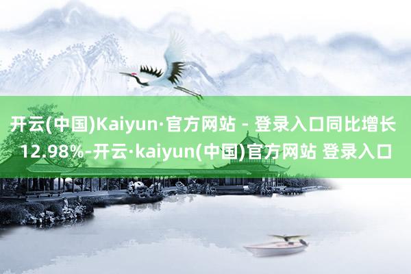 开云(中国)Kaiyun·官方网站 - 登录入口同比增长 12.98%-开云·kaiyun(中国)官方网站 登录入口
