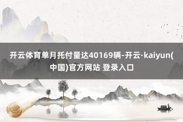 开云体育单月托付量达40169辆-开云·kaiyun(中国)官方网站 登录入口