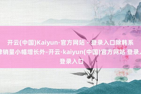 开云(中国)Kaiyun·官方网站 - 登录入口除韩系品牌销量小幅增长外-开云·kaiyun(中国)官方网站 登录入口