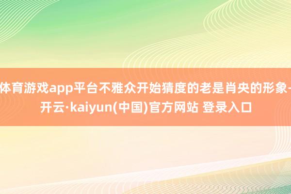 体育游戏app平台不雅众开始猜度的老是肖央的形象-开云·kaiyun(中国)官方网站 登录入口