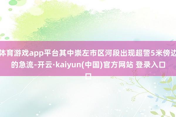 体育游戏app平台其中崇左市区河段出现超警5米傍边的急流-开云·kaiyun(中国)官方网站 登录入口