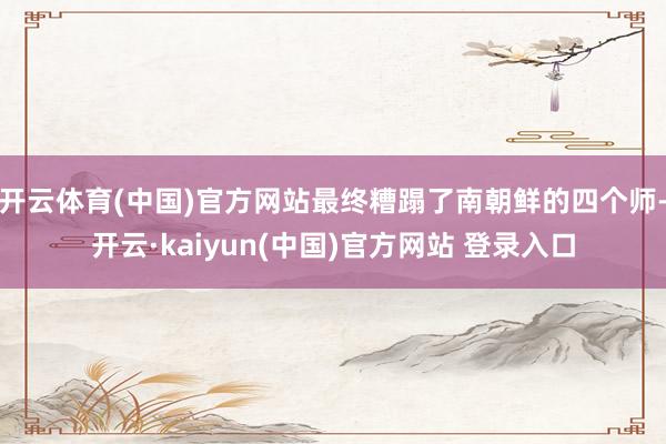 开云体育(中国)官方网站最终糟蹋了南朝鲜的四个师-开云·kaiyun(中国)官方网站 登录入口