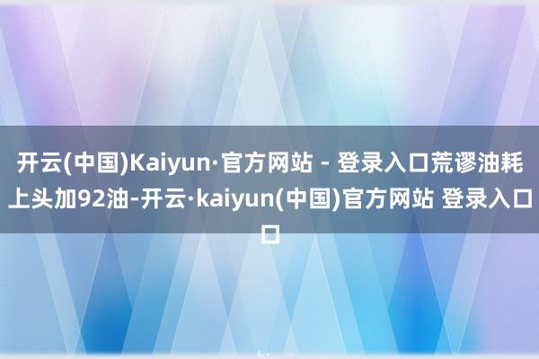 开云(中国)Kaiyun·官方网站 - 登录入口荒谬油耗上头加92油-开云·kaiyun(中国)官方网站 登录入口