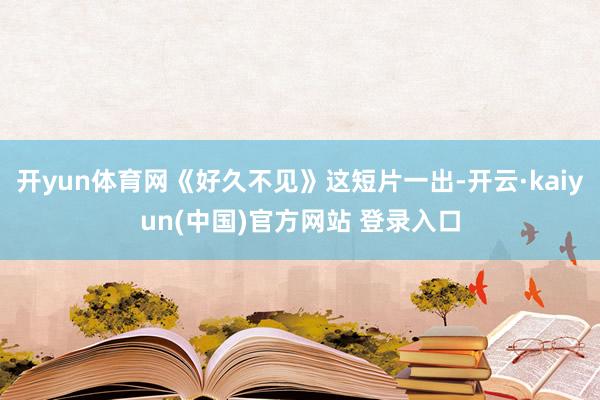 开yun体育网《好久不见》这短片一出-开云·kaiyun(中国)官方网站 登录入口