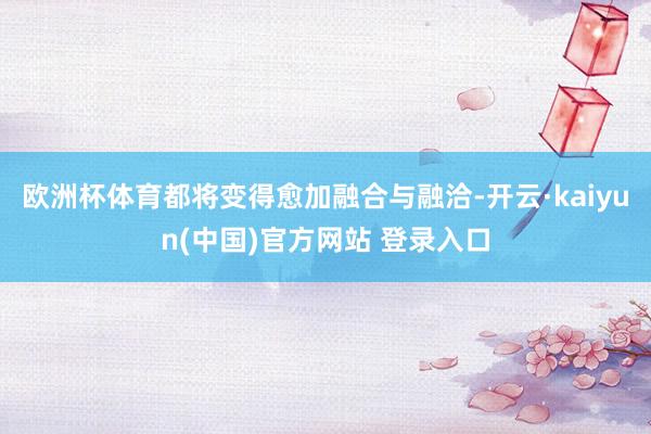 欧洲杯体育都将变得愈加融合与融洽-开云·kaiyun(中国)官方网站 登录入口