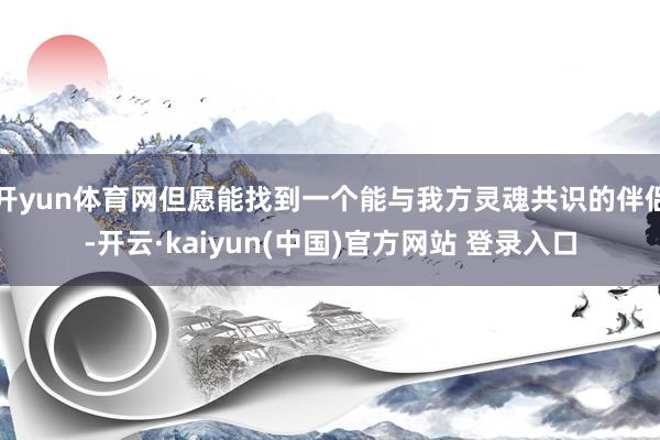 开yun体育网但愿能找到一个能与我方灵魂共识的伴侣-开云·kaiyun(中国)官方网站 登录入口