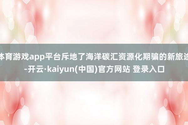 体育游戏app平台斥地了海洋碳汇资源化期骗的新旅途-开云·kaiyun(中国)官方网站 登录入口 体育游戏app平台斥地了海洋碳汇资源化期骗的新旅途-开云·kaiyun(中国)官方网站 登录入口