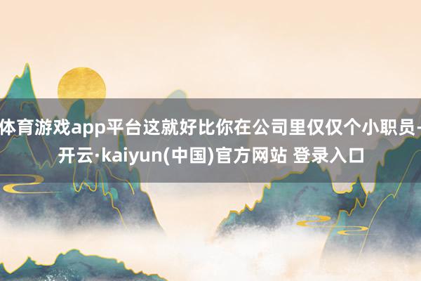 体育游戏app平台这就好比你在公司里仅仅个小职员-开云·kaiyun(中国)官方网站 登录入口