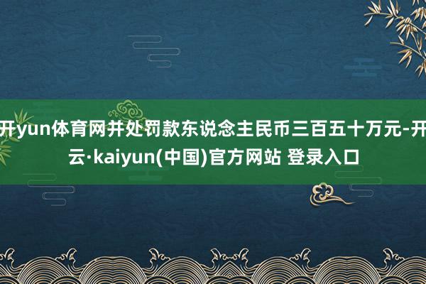 开yun体育网并处罚款东说念主民币三百五十万元-开云·kaiyun(中国)官方网站 登录入口