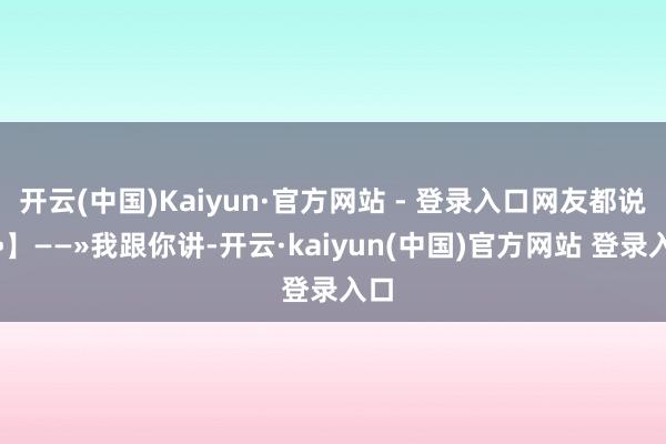 开云(中国)Kaiyun·官方网站 - 登录入口网友都说好•】——»我跟你讲-开云·kaiyun(中国)官方网站 登录入口